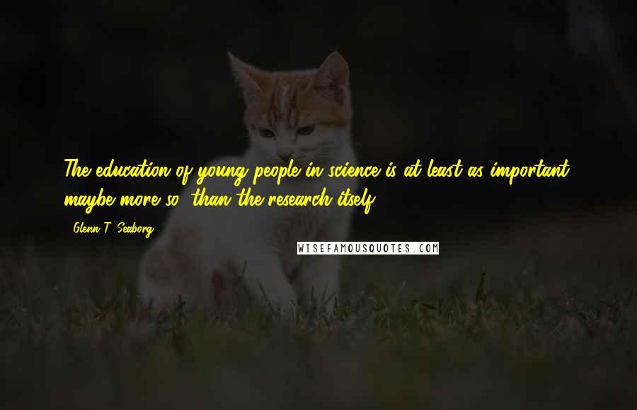Glenn T. Seaborg Quotes: The education of young people in science is at least as important, maybe more so, than the research itself.