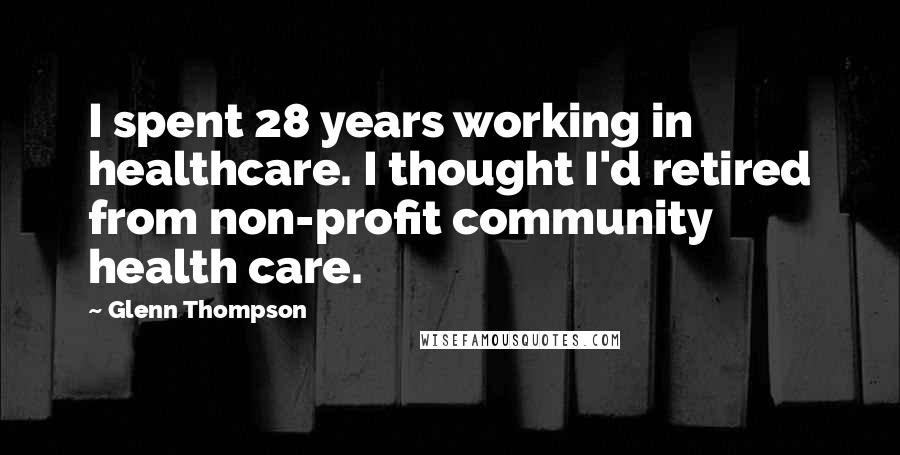 Glenn Thompson Quotes: I spent 28 years working in healthcare. I thought I'd retired from non-profit community health care.