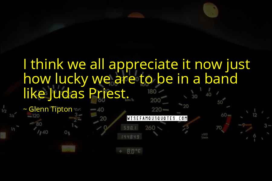 Glenn Tipton Quotes: I think we all appreciate it now just how lucky we are to be in a band like Judas Priest.