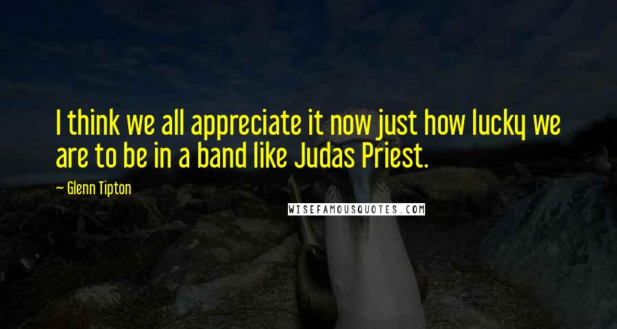 Glenn Tipton Quotes: I think we all appreciate it now just how lucky we are to be in a band like Judas Priest.