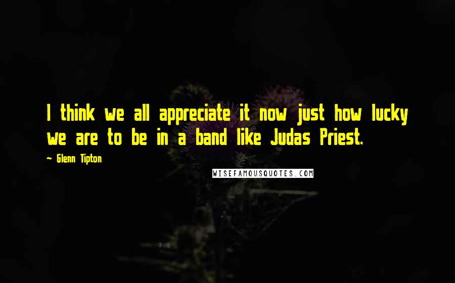 Glenn Tipton Quotes: I think we all appreciate it now just how lucky we are to be in a band like Judas Priest.