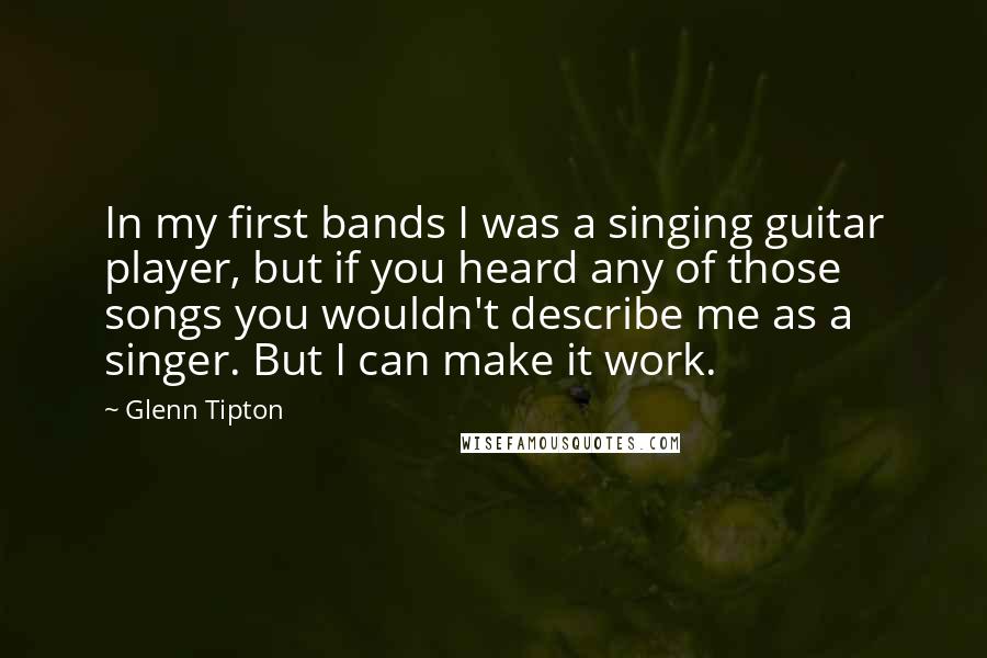 Glenn Tipton Quotes: In my first bands I was a singing guitar player, but if you heard any of those songs you wouldn't describe me as a singer. But I can make it work.