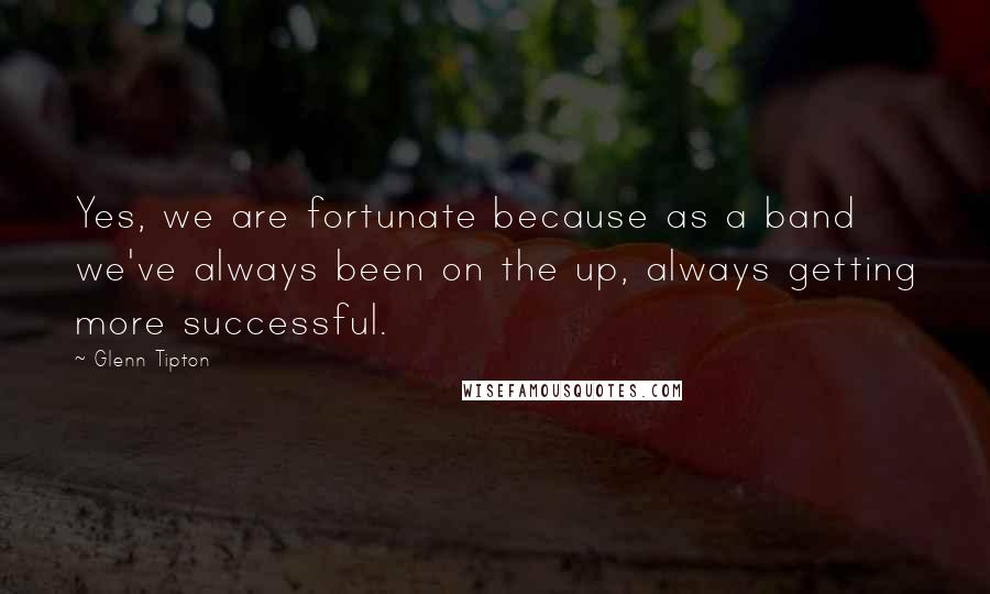 Glenn Tipton Quotes: Yes, we are fortunate because as a band we've always been on the up, always getting more successful.