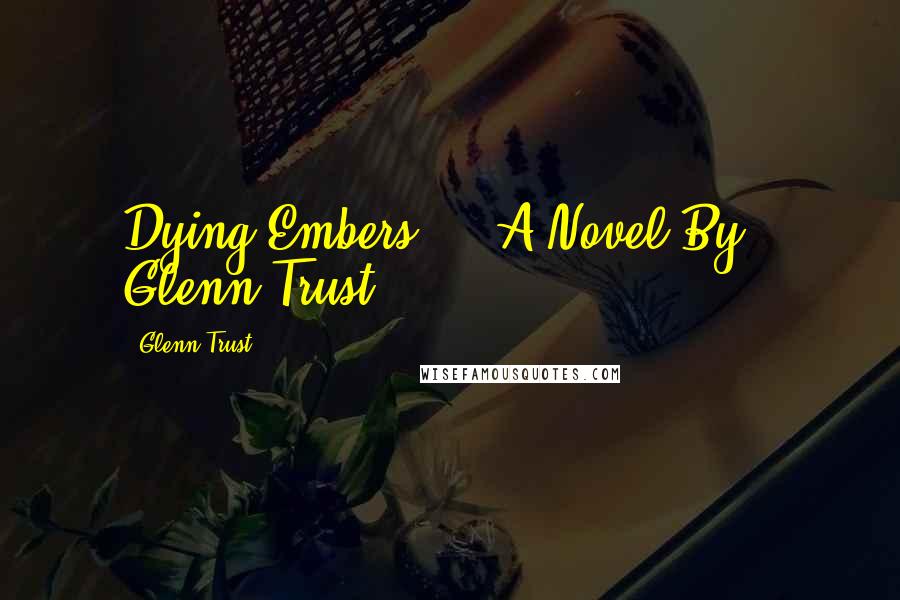 Glenn Trust Quotes: Dying Embers     A Novel By   Glenn Trust