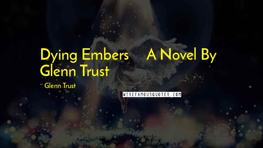 Glenn Trust Quotes: Dying Embers     A Novel By   Glenn Trust