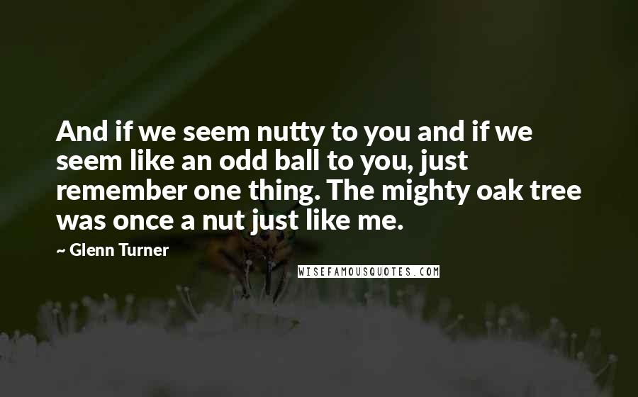 Glenn Turner Quotes: And if we seem nutty to you and if we seem like an odd ball to you, just remember one thing. The mighty oak tree was once a nut just like me.