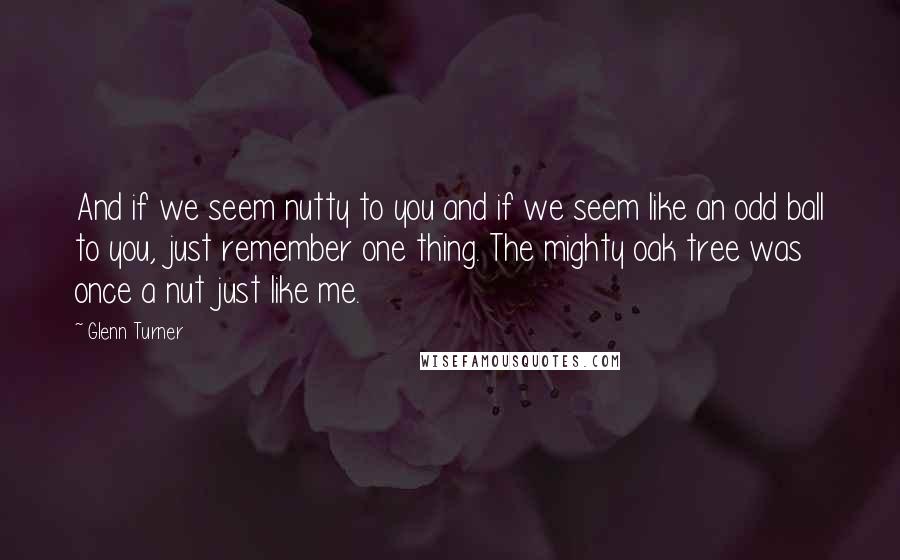 Glenn Turner Quotes: And if we seem nutty to you and if we seem like an odd ball to you, just remember one thing. The mighty oak tree was once a nut just like me.