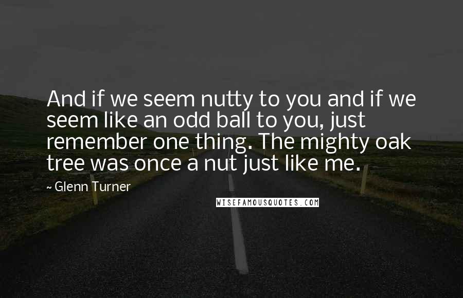 Glenn Turner Quotes: And if we seem nutty to you and if we seem like an odd ball to you, just remember one thing. The mighty oak tree was once a nut just like me.