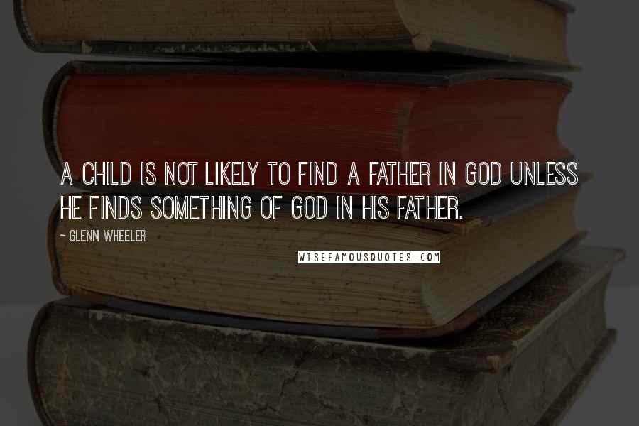 Glenn Wheeler Quotes: A child is not likely to find a father in God unless he finds something of God in his father.