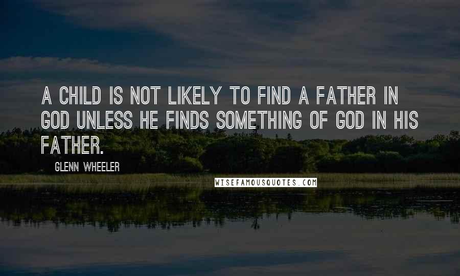 Glenn Wheeler Quotes: A child is not likely to find a father in God unless he finds something of God in his father.