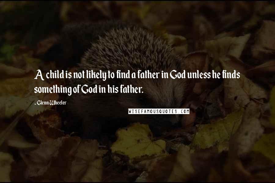 Glenn Wheeler Quotes: A child is not likely to find a father in God unless he finds something of God in his father.