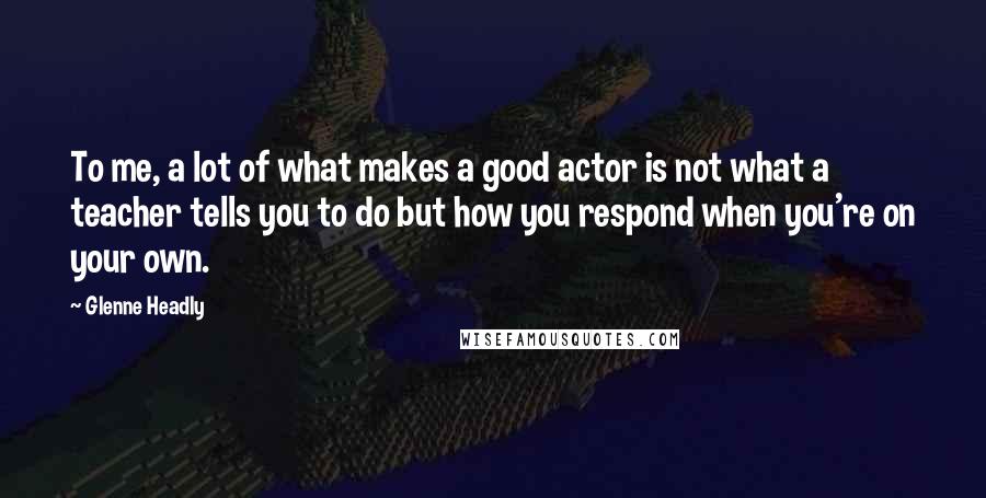 Glenne Headly Quotes: To me, a lot of what makes a good actor is not what a teacher tells you to do but how you respond when you're on your own.