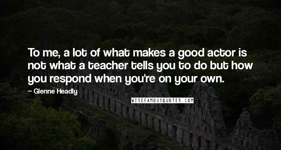 Glenne Headly Quotes: To me, a lot of what makes a good actor is not what a teacher tells you to do but how you respond when you're on your own.