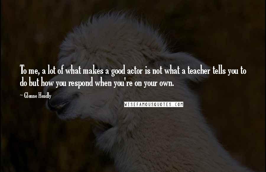 Glenne Headly Quotes: To me, a lot of what makes a good actor is not what a teacher tells you to do but how you respond when you're on your own.