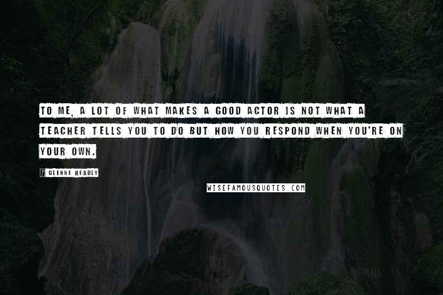 Glenne Headly Quotes: To me, a lot of what makes a good actor is not what a teacher tells you to do but how you respond when you're on your own.