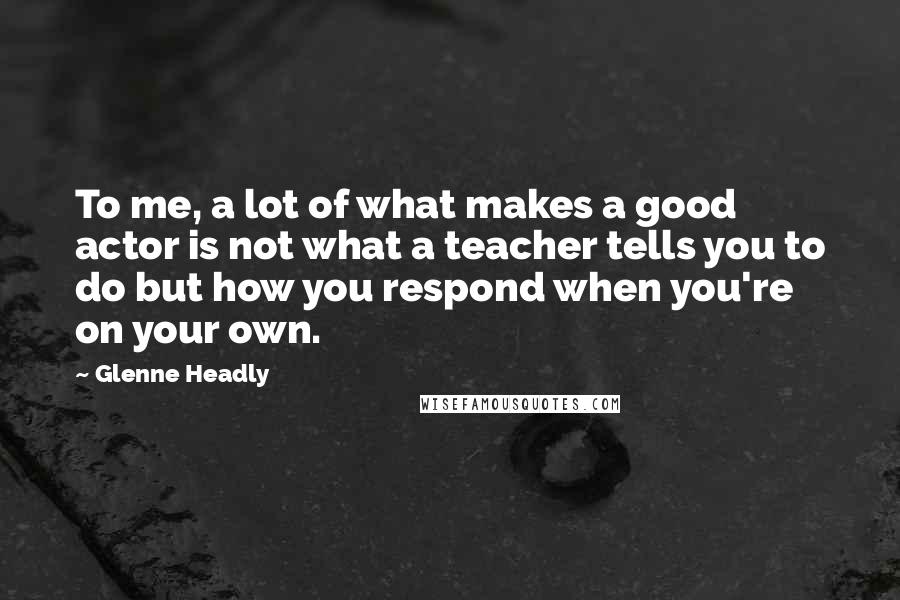 Glenne Headly Quotes: To me, a lot of what makes a good actor is not what a teacher tells you to do but how you respond when you're on your own.