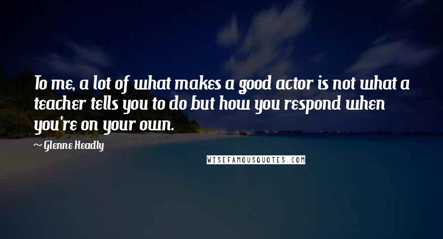 Glenne Headly Quotes: To me, a lot of what makes a good actor is not what a teacher tells you to do but how you respond when you're on your own.