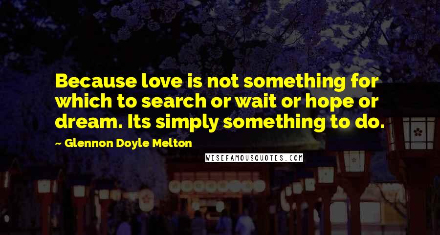 Glennon Doyle Melton Quotes: Because love is not something for which to search or wait or hope or dream. Its simply something to do.