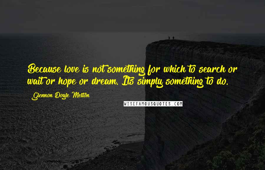 Glennon Doyle Melton Quotes: Because love is not something for which to search or wait or hope or dream. Its simply something to do.