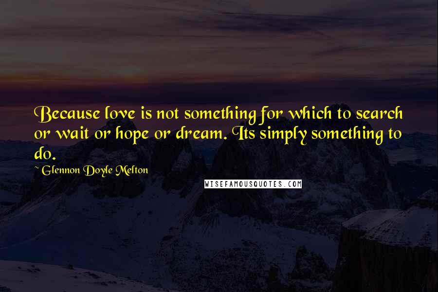 Glennon Doyle Melton Quotes: Because love is not something for which to search or wait or hope or dream. Its simply something to do.