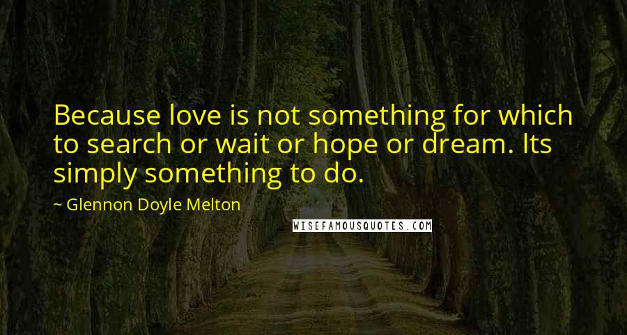 Glennon Doyle Melton Quotes: Because love is not something for which to search or wait or hope or dream. Its simply something to do.