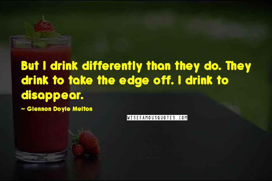 Glennon Doyle Melton Quotes: But I drink differently than they do. They drink to take the edge off. I drink to disappear.