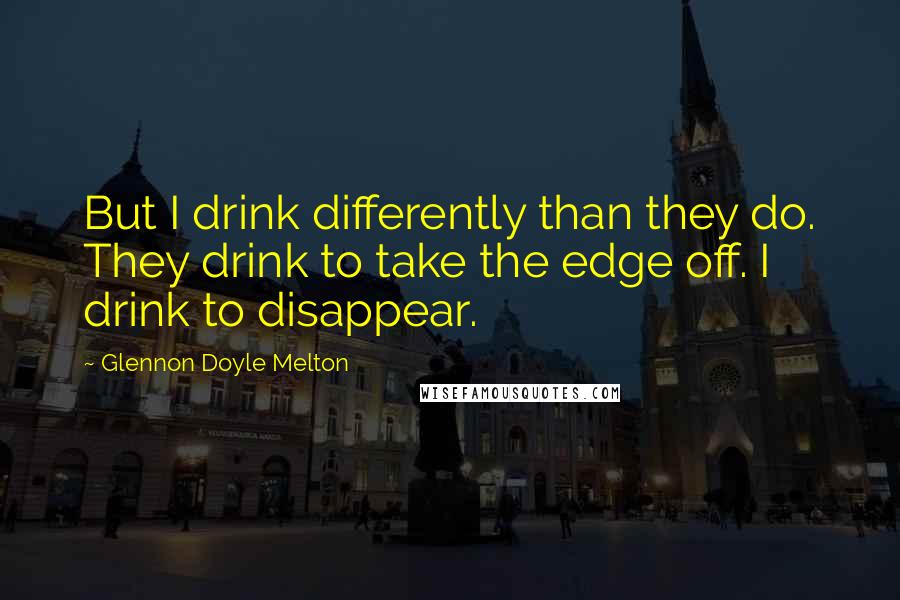 Glennon Doyle Melton Quotes: But I drink differently than they do. They drink to take the edge off. I drink to disappear.