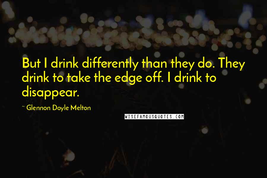 Glennon Doyle Melton Quotes: But I drink differently than they do. They drink to take the edge off. I drink to disappear.