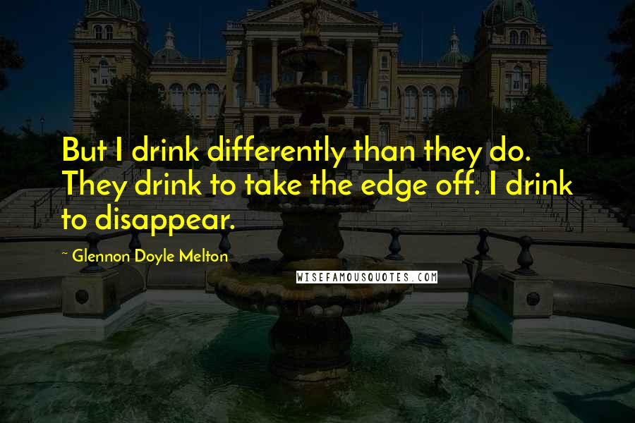 Glennon Doyle Melton Quotes: But I drink differently than they do. They drink to take the edge off. I drink to disappear.