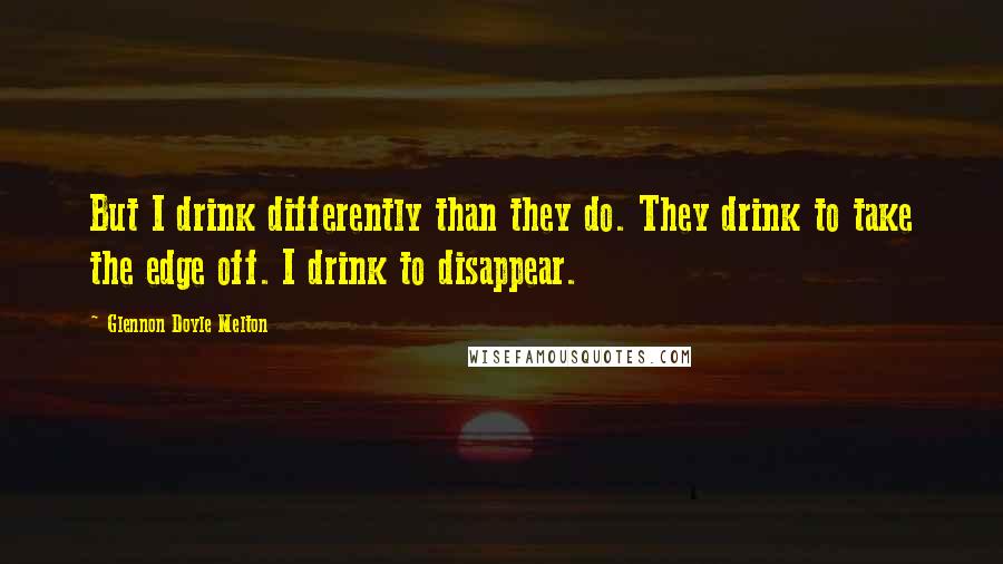 Glennon Doyle Melton Quotes: But I drink differently than they do. They drink to take the edge off. I drink to disappear.