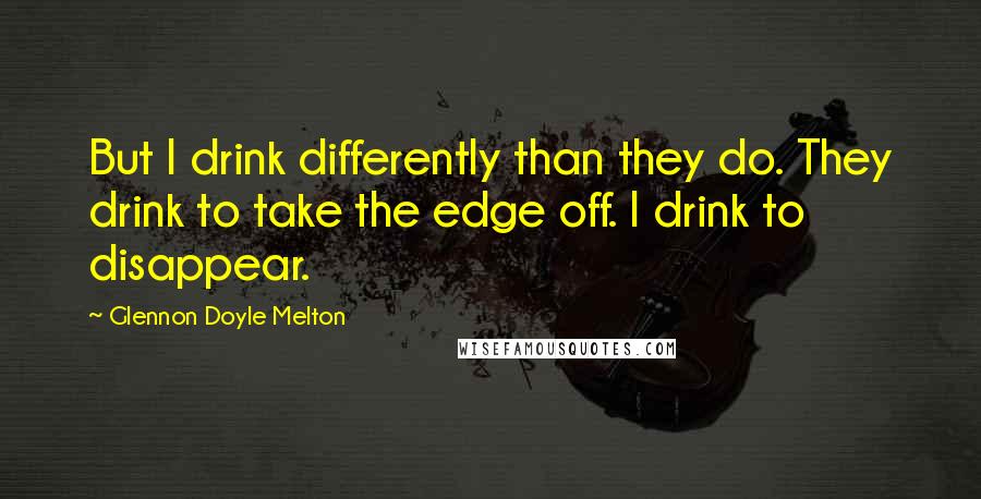 Glennon Doyle Melton Quotes: But I drink differently than they do. They drink to take the edge off. I drink to disappear.