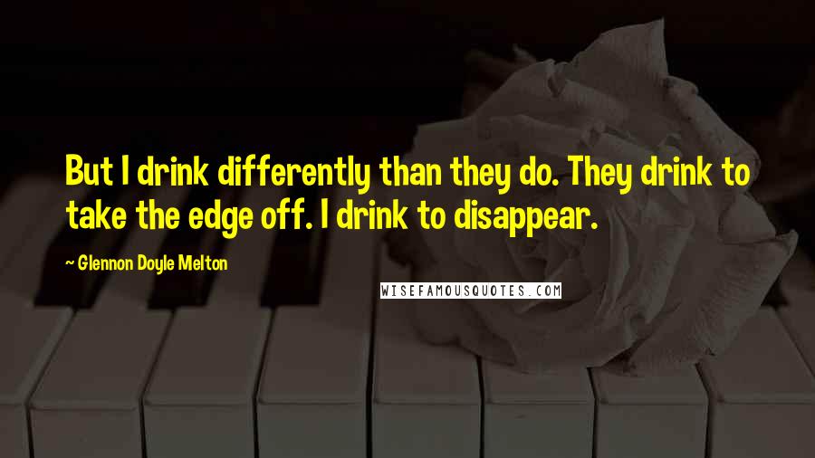 Glennon Doyle Melton Quotes: But I drink differently than they do. They drink to take the edge off. I drink to disappear.