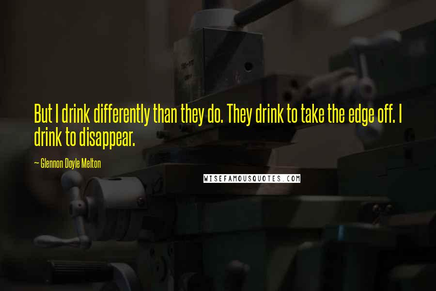 Glennon Doyle Melton Quotes: But I drink differently than they do. They drink to take the edge off. I drink to disappear.