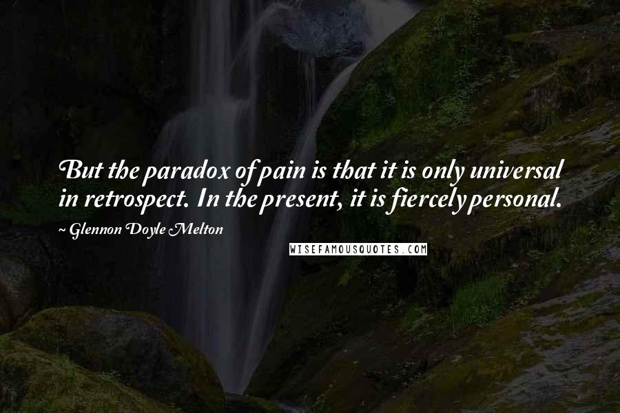 Glennon Doyle Melton Quotes: But the paradox of pain is that it is only universal in retrospect. In the present, it is fiercely personal.