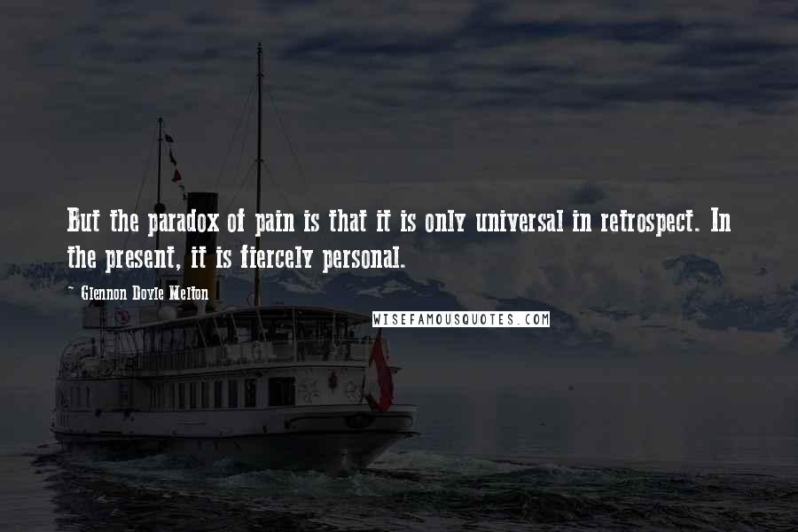 Glennon Doyle Melton Quotes: But the paradox of pain is that it is only universal in retrospect. In the present, it is fiercely personal.