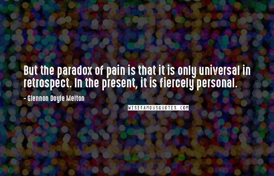 Glennon Doyle Melton Quotes: But the paradox of pain is that it is only universal in retrospect. In the present, it is fiercely personal.