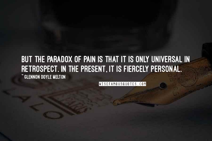 Glennon Doyle Melton Quotes: But the paradox of pain is that it is only universal in retrospect. In the present, it is fiercely personal.