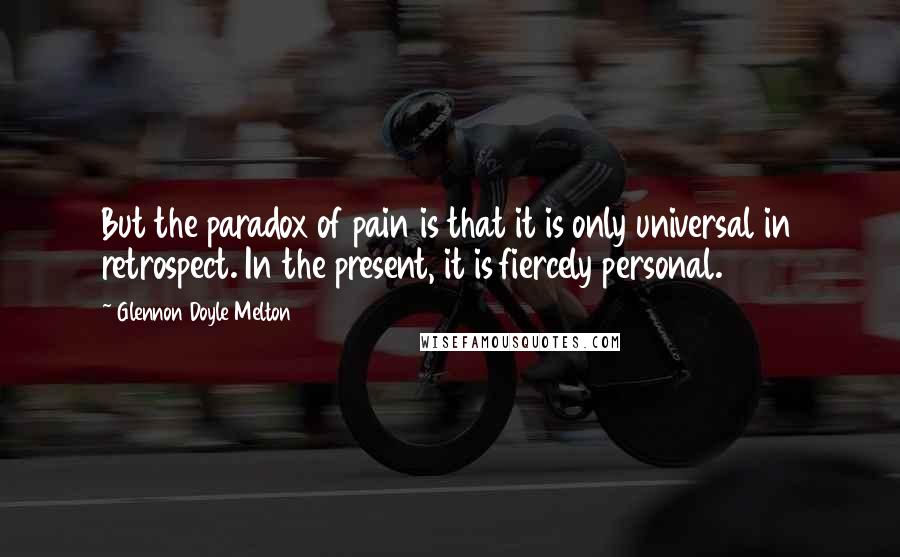 Glennon Doyle Melton Quotes: But the paradox of pain is that it is only universal in retrospect. In the present, it is fiercely personal.