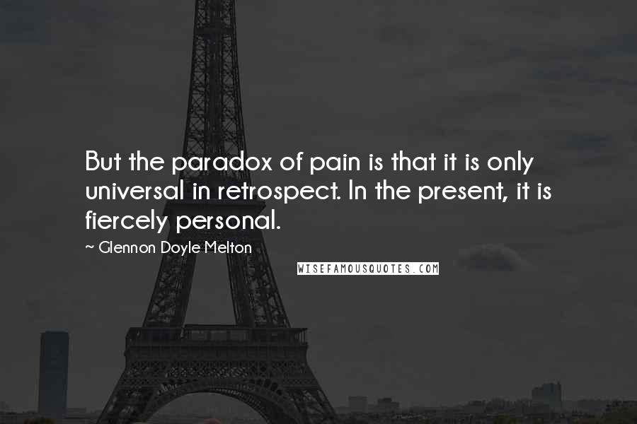 Glennon Doyle Melton Quotes: But the paradox of pain is that it is only universal in retrospect. In the present, it is fiercely personal.