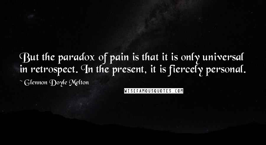 Glennon Doyle Melton Quotes: But the paradox of pain is that it is only universal in retrospect. In the present, it is fiercely personal.