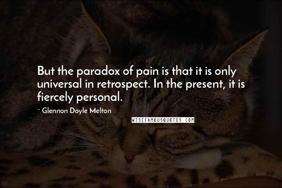 Glennon Doyle Melton Quotes: But the paradox of pain is that it is only universal in retrospect. In the present, it is fiercely personal.