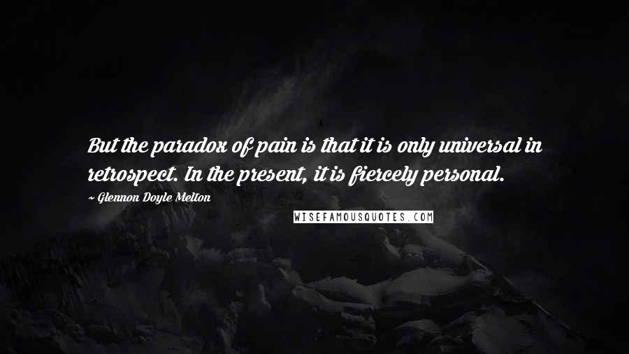 Glennon Doyle Melton Quotes: But the paradox of pain is that it is only universal in retrospect. In the present, it is fiercely personal.