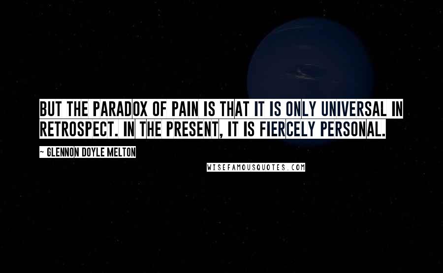 Glennon Doyle Melton Quotes: But the paradox of pain is that it is only universal in retrospect. In the present, it is fiercely personal.