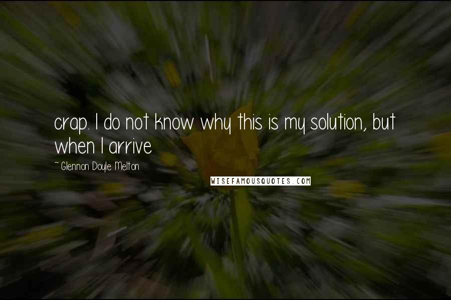 Glennon Doyle Melton Quotes: crap. I do not know why this is my solution, but when I arrive