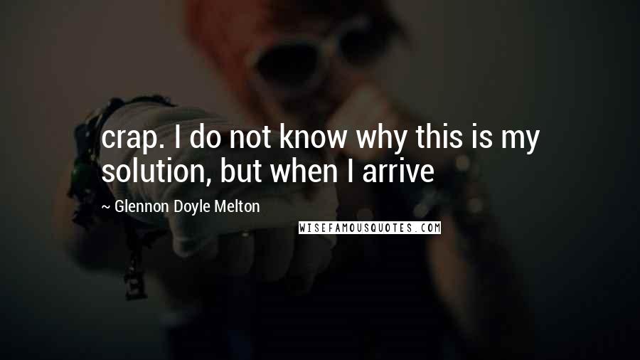 Glennon Doyle Melton Quotes: crap. I do not know why this is my solution, but when I arrive