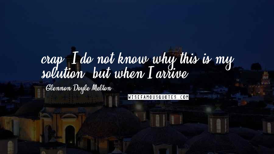 Glennon Doyle Melton Quotes: crap. I do not know why this is my solution, but when I arrive