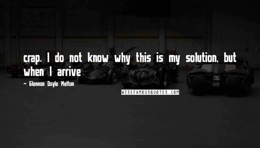 Glennon Doyle Melton Quotes: crap. I do not know why this is my solution, but when I arrive