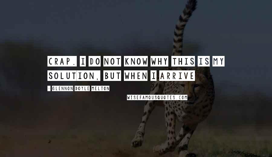 Glennon Doyle Melton Quotes: crap. I do not know why this is my solution, but when I arrive
