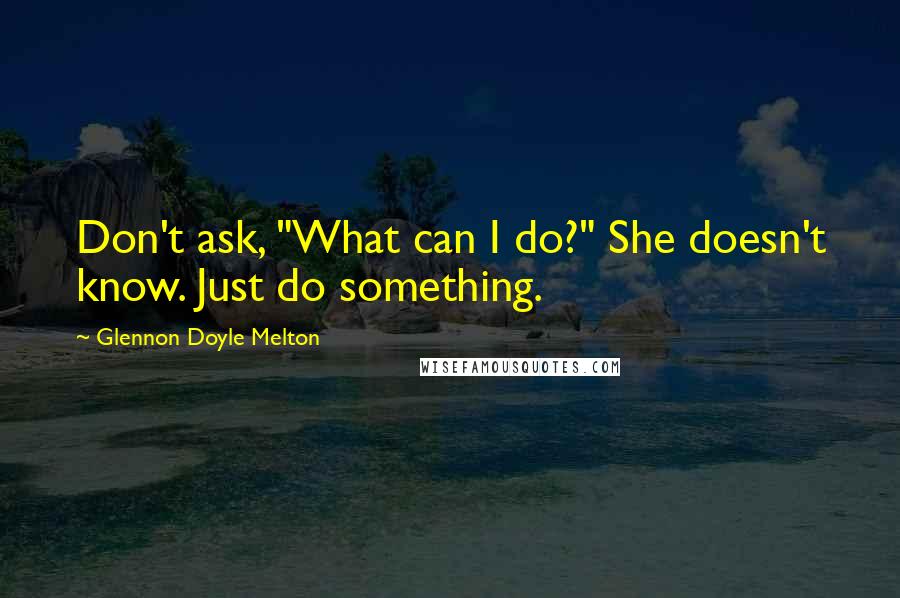 Glennon Doyle Melton Quotes: Don't ask, "What can I do?" She doesn't know. Just do something.
