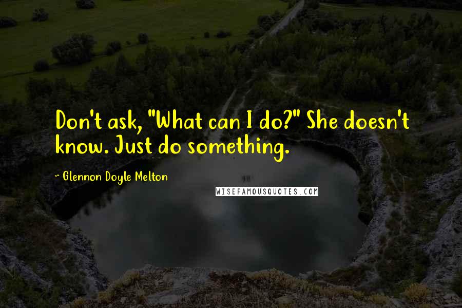 Glennon Doyle Melton Quotes: Don't ask, "What can I do?" She doesn't know. Just do something.